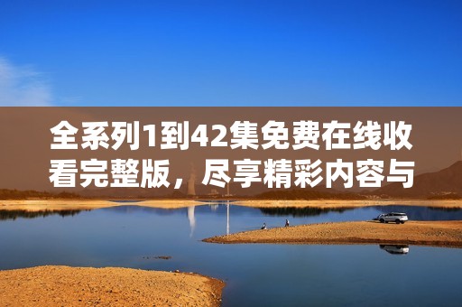 全系列1到42集免费在线收看完整版，尽享精彩内容与剧情体验