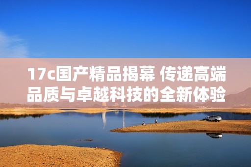 17c国产精品揭幕 传递高端品质与卓越科技的全新体验