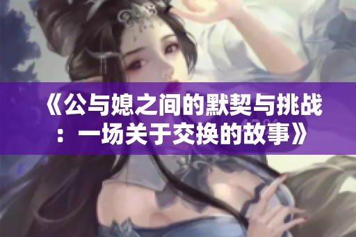 《公与媳之间的默契与挑战：一场关于交换的故事》