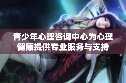 青少年心理咨询中心为心理健康提供专业服务与支持
