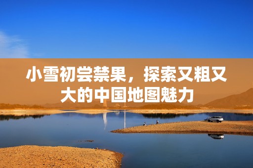 小雪初尝禁果，探索又粗又大的中国地图魅力