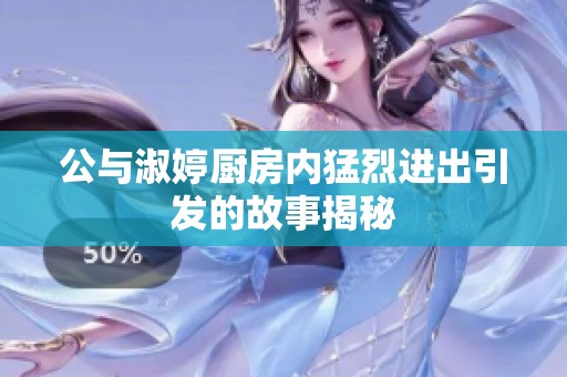 公与淑婷厨房内猛烈进出引发的故事揭秘