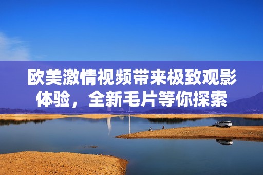 欧美激情视频带来极致观影体验，全新毛片等你探索