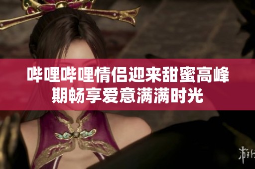 哔哩哔哩情侣迎来甜蜜高峰期畅享爱意满满时光