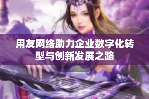 用友网络助力企业数字化转型与创新发展之路