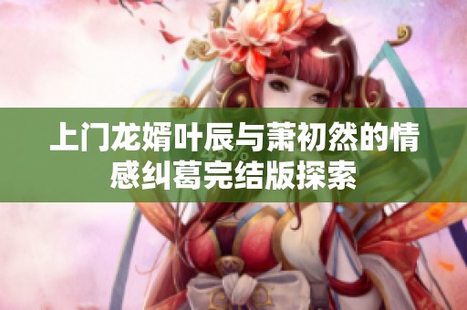上门龙婿叶辰与萧初然的情感纠葛完结版探索