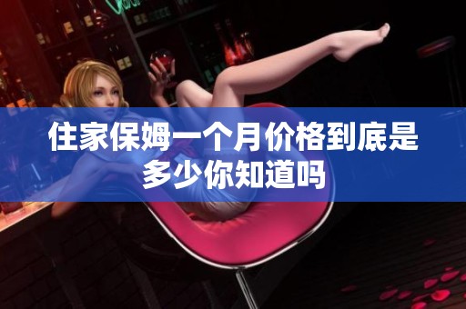 住家保姆一个月价格到底是多少你知道吗