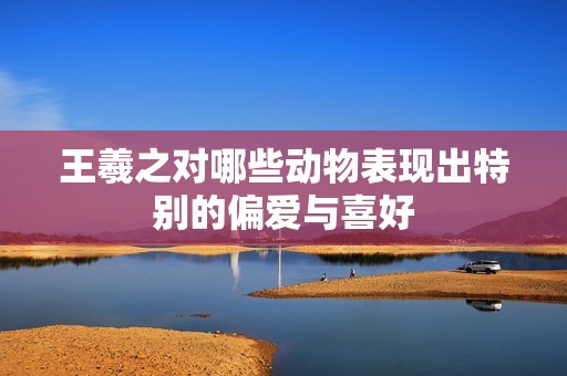 王羲之对哪些动物表现出特别的偏爱与喜好