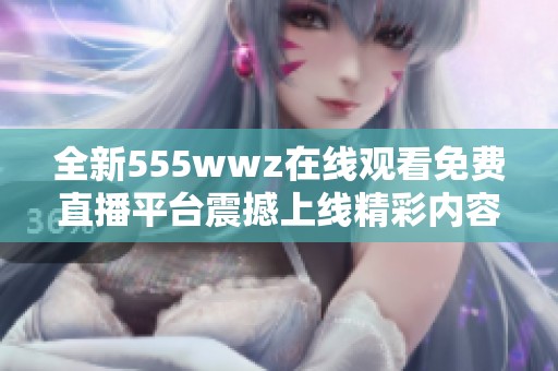 全新555wwz在线观看免费直播平台震撼上线精彩内容等你来体验