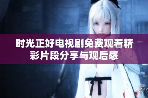 时光正好电视剧免费观看精彩片段分享与观后感