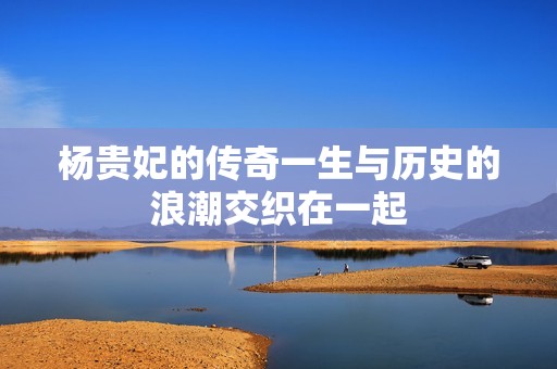 杨贵妃的传奇一生与历史的浪潮交织在一起