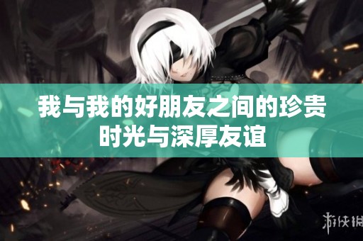 我与我的好朋友之间的珍贵时光与深厚友谊
