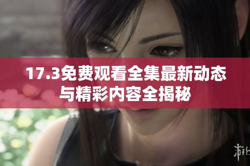 17.3免费观看全集最新动态与精彩内容全揭秘