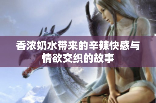 香浓奶水带来的辛辣快感与情欲交织的故事
