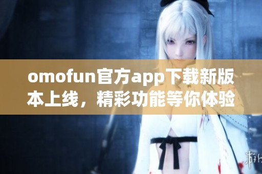 omofun官方app下载新版本上线，精彩功能等你体验！