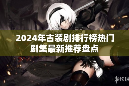 2024年古装剧排行榜热门剧集最新推荐盘点