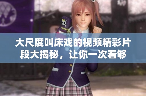大尺度叫床戏的视频精彩片段大揭秘，让你一次看够