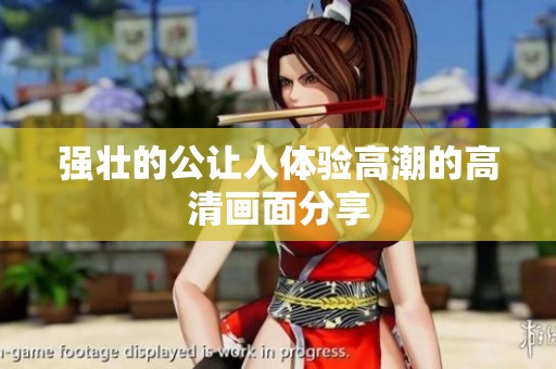 强壮的公让人体验高潮的高清画面分享