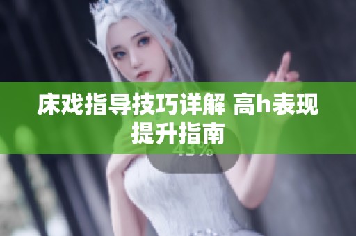 床戏指导技巧详解 高h表现提升指南