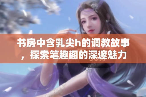 书房中含乳尖h的调教故事，探索笔趣阁的深邃魅力