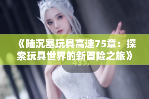 《陆沉塞玩具高速75章：探索玩具世界的新冒险之旅》