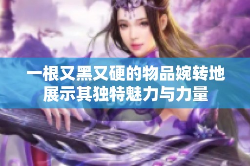 一根又黑又硬的物品婉转地展示其独特魅力与力量