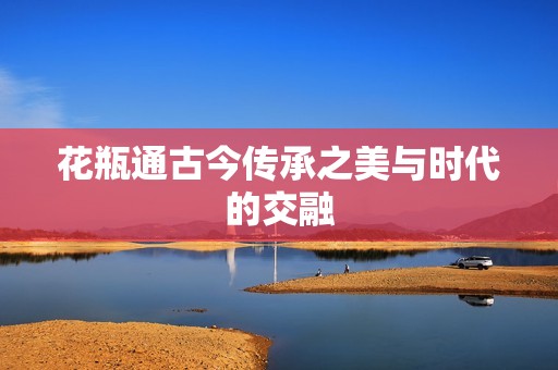 花瓶通古今传承之美与时代的交融
