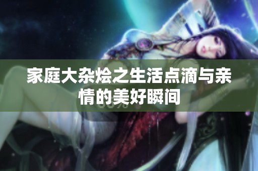 家庭大杂烩之生活点滴与亲情的美好瞬间
