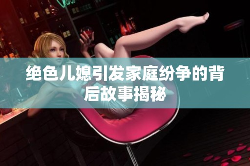 绝色儿媳引发家庭纷争的背后故事揭秘