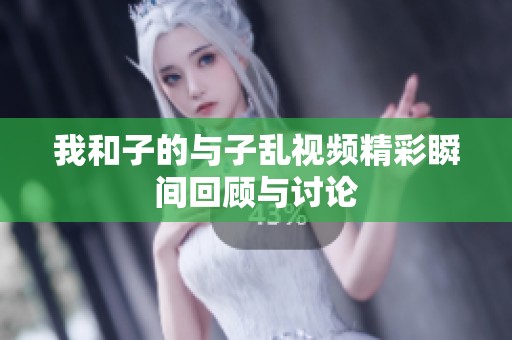 我和子的与子乱视频精彩瞬间回顾与讨论
