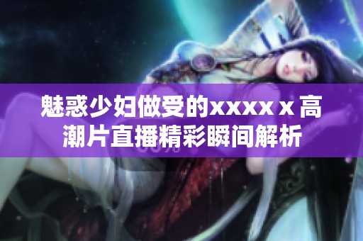 魅惑少妇做受的xxxxⅹ高潮片直播精彩瞬间解析