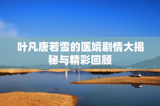 叶凡唐若雪的医婿剧情大揭秘与精彩回顾