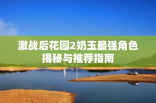 激战后花园2奶玉最强角色揭秘与推荐指南