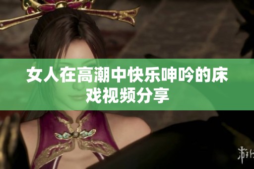 女人在高潮中快乐呻吟的床戏视频分享