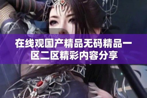 在线观国产精品无码精品一区二区精彩内容分享