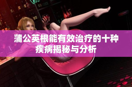 蒲公英根能有效治疗的十种疾病揭秘与分析