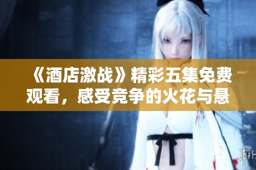《酒店激战》精彩五集免费观看，感受竞争的火花与悬念！