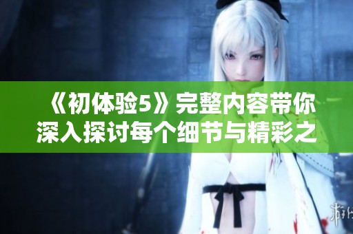 《初体验5》完整内容带你深入探讨每个细节与精彩之处