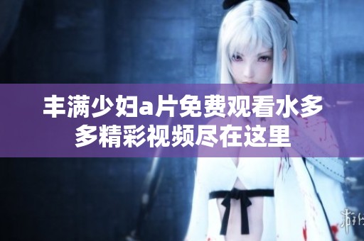 丰满少妇a片免费观看水多多精彩视频尽在这里