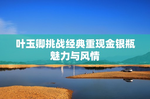 叶玉卿挑战经典重现金银瓶魅力与风情