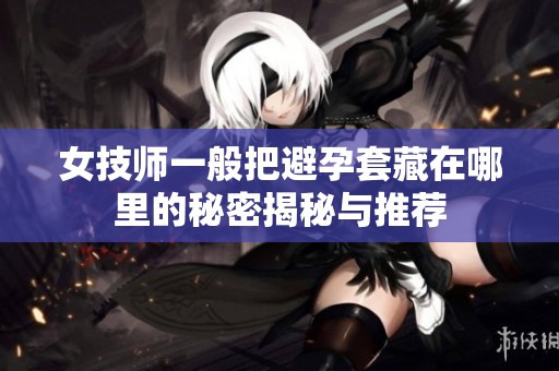 女技师一般把避孕套藏在哪里的秘密揭秘与推荐