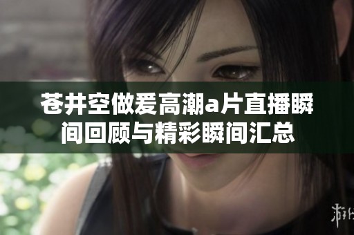 苍井空做爰高潮a片直播瞬间回顾与精彩瞬间汇总