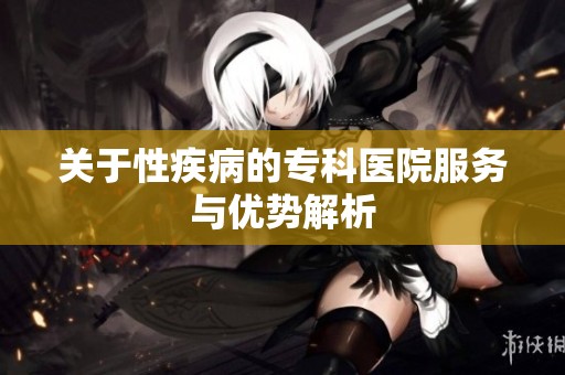 关于性疾病的专科医院服务与优势解析