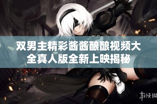 双男主精彩酱酱酿酿视频大全真人版全新上映揭秘