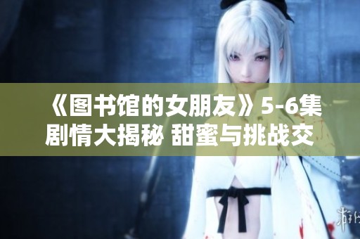《图书馆的女朋友》5-6集剧情大揭秘 甜蜜与挑战交织的结局