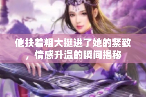 他扶着粗大挺进了她的紧致，情感升温的瞬间揭秘