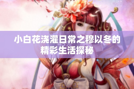 小白花浇灌日常之穆以冬的精彩生活探秘