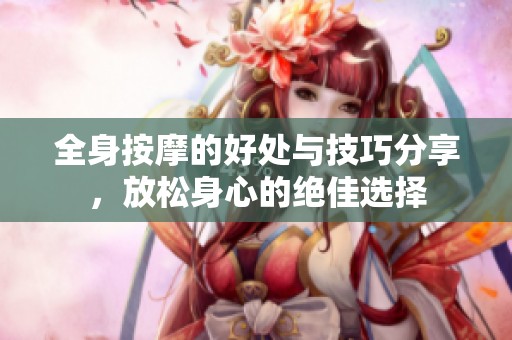 全身按摩的好处与技巧分享，放松身心的绝佳选择