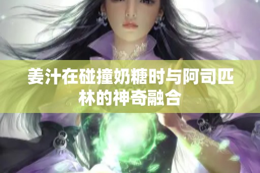 姜汁在碰撞奶糖时与阿司匹林的神奇融合