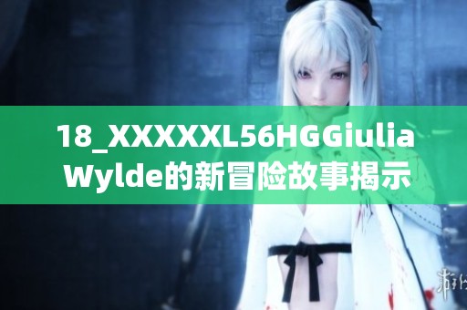 18_XXXXXL56HGGiulia Wylde的新冒险故事揭示了惊人的秘密与挑战